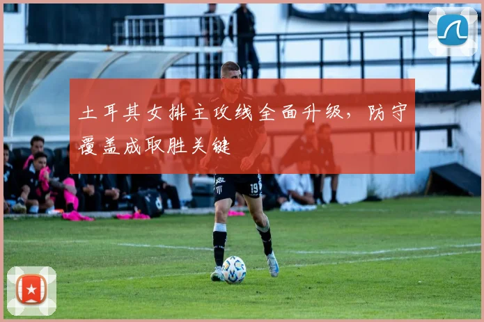 土耳其女排主攻线全面升级，防守覆盖成取胜关键
