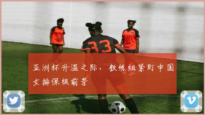亚洲杯升温之际，教练组紧盯中国女排保级前景