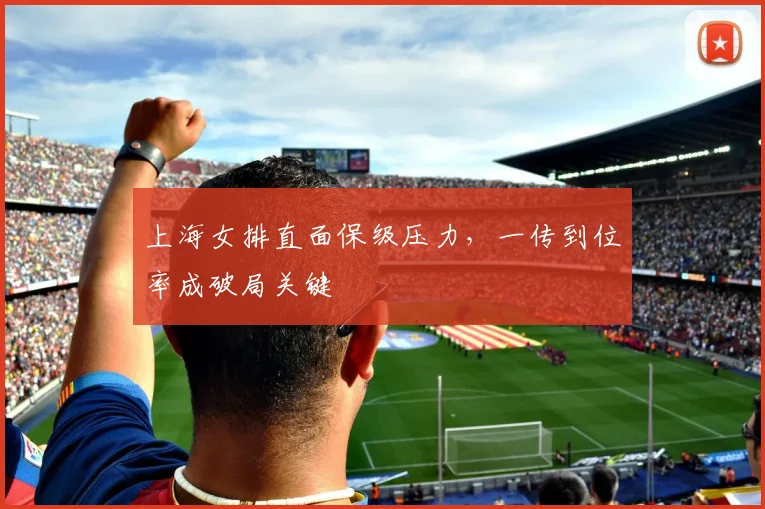 上海女排直面保级压力，一传到位率成破局关键