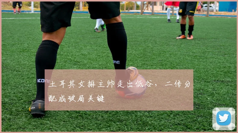 土耳其女排主帅走出低谷，二传分配成破局关键