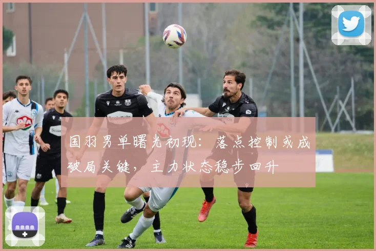 国羽男单曙光初现：落点控制或成破局关键，主力状态稳步回升